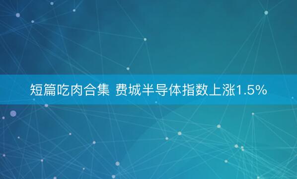 短篇吃肉合集 费城半导体指数上涨1.5%