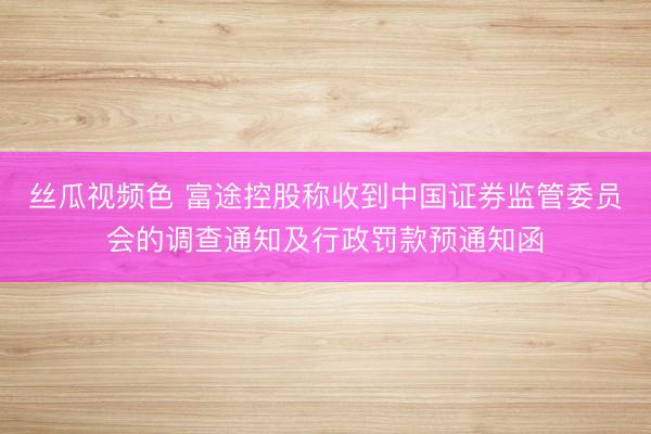 丝瓜视频色 富途控股称收到中国证券监管委员会的调查通知及行政罚款预通知函