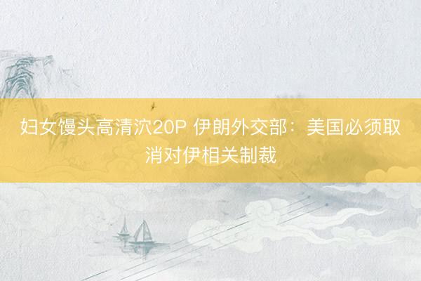妇女馒头高清泬20P 伊朗外交部：美国必须取消对伊相关制裁