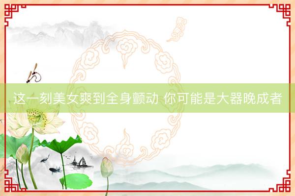 这一刻美女爽到全身颤动 你可能是大器晚成者