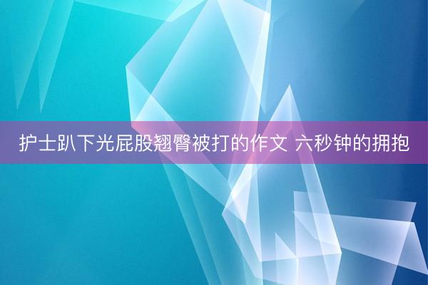 护士趴下光屁股翘臀被打的作文 六秒钟的拥抱