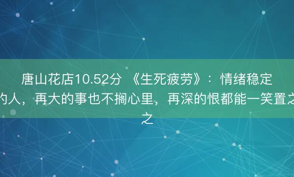 唐山花店10.52分 《生死疲劳》：情绪稳定的人，再大的事也不搁心里，再深的恨都能一笑置之