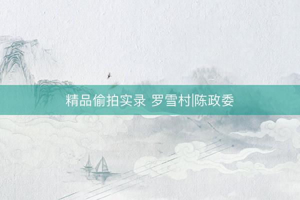 精品偷拍实录 罗雪村|陈政委