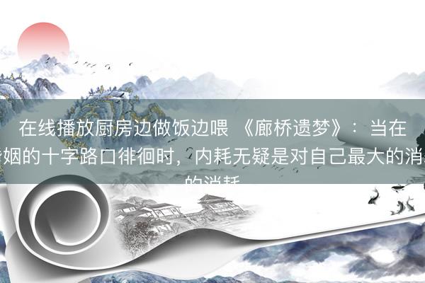 在线播放厨房边做饭边喂 《廊桥遗梦》：当在婚姻的十字路口徘徊时，内耗无疑是对自己最大的消耗