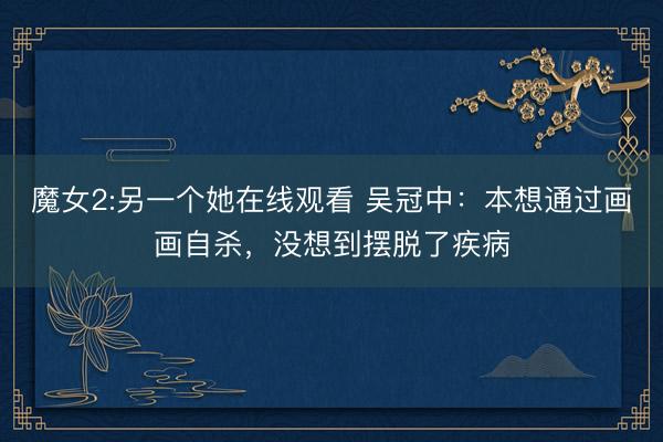 魔女2:另一个她在线观看 吴冠中:本想通过画画自杀,没想到摆脱了疾病