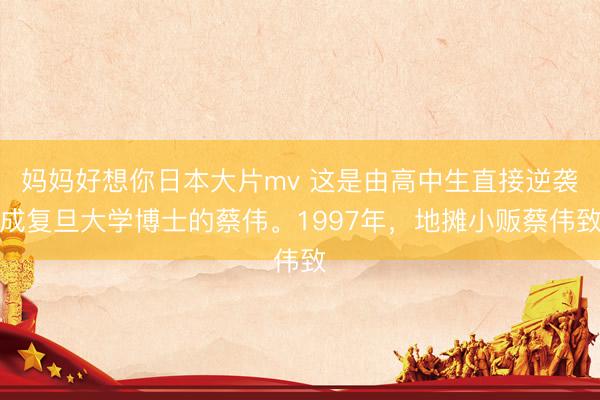 妈妈好想你日本大片mv 这是由高中生直接逆袭成复旦大学博士的蔡伟。1997年，地摊小贩蔡伟致
