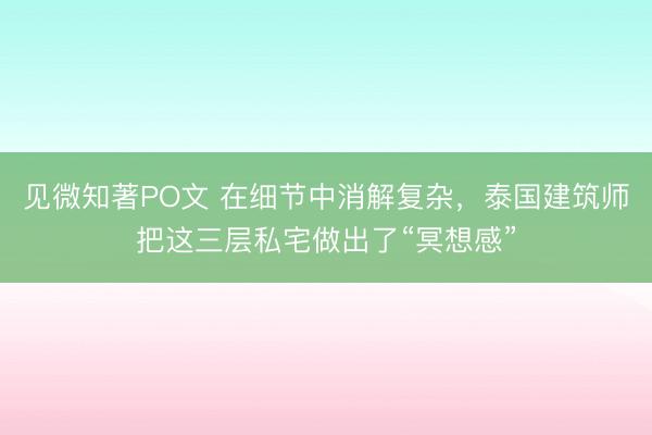见微知著PO文 在细节中消解复杂，泰国建筑师把这三层私宅做出了“冥想感”