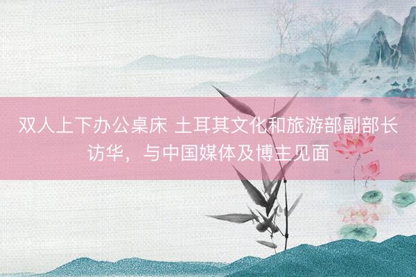 双人上下办公桌床 土耳其文化和旅游部副部长访华，与中国媒体及博主见面