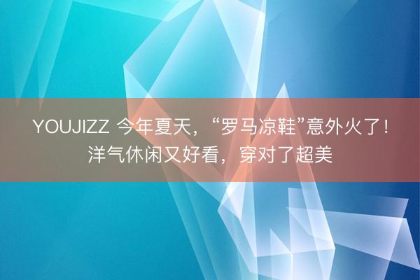 YOUJIZZ 今年夏天，“罗马凉鞋”意外火了！洋气休闲又好看，穿对了超美