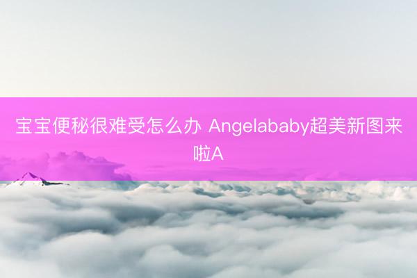 宝宝便秘很难受怎么办 Angelababy超美新图来啦A