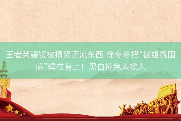 王者荣耀镜被捅哭还流东西 徐冬冬把“御姐氛围感”焊在身上！黑白撞色太撩人