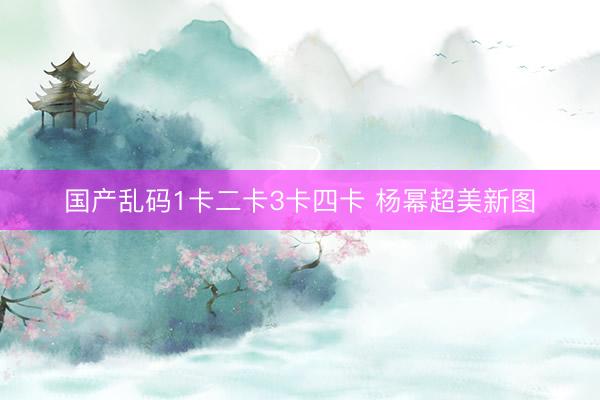 国产乱码1卡二卡3卡四卡 杨幂超美新图