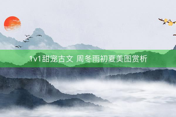 1v1甜宠古文 周冬雨初夏美图赏析