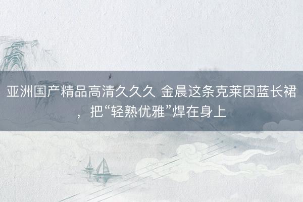 亚洲国产精品高清久久久 金晨这条克莱因蓝长裙，把“轻熟优雅”焊在身上