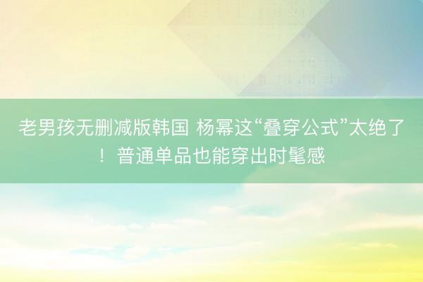 老男孩无删减版韩国 杨幂这“叠穿公式”太绝了！普通单品也能穿出时髦感