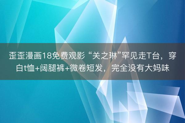 歪歪漫画18免费观影 “关之琳”罕见走T台，穿白t恤+阔腿裤+微卷短发，完全没有大妈味
