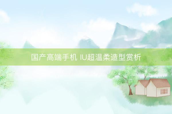 国产高端手机 IU超温柔造型赏析