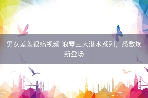男女差差很痛视频 浪琴三大潜水系列，悉数焕新登场