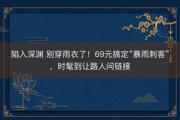 陷入深渊 别穿雨衣了！69元搞定“暴雨刺客”，时髦到让路人问链接