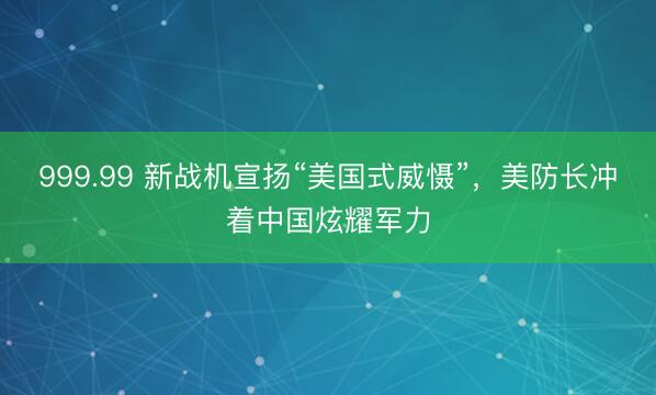 999.99 新战机宣扬“美国式威慑”，美防长冲着中国炫耀军力