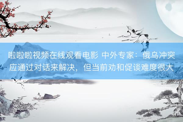 啦啦啦视频在线观看电影 中外专家：俄乌冲突应通过对话来解决，但当前劝和促谈难度很大