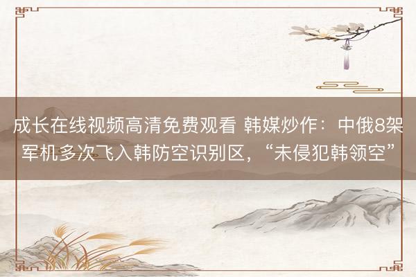成长在线视频高清免费观看 韩媒炒作：中俄8架军机多次飞入韩防空识别区，“未侵犯韩领空”