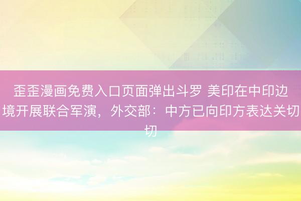 歪歪漫画免费入口页面弹出斗罗 美印在中印边境开展联合军演，外交部：中方已向印方表达关切