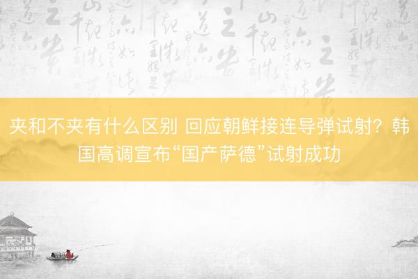 夹和不夹有什么区别 回应朝鲜接连导弹试射？韩国高调宣布“国产萨德”试射成功