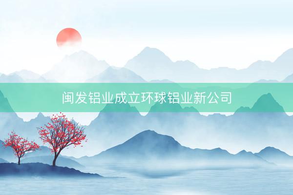 闽发铝业成立环球铝业新公司