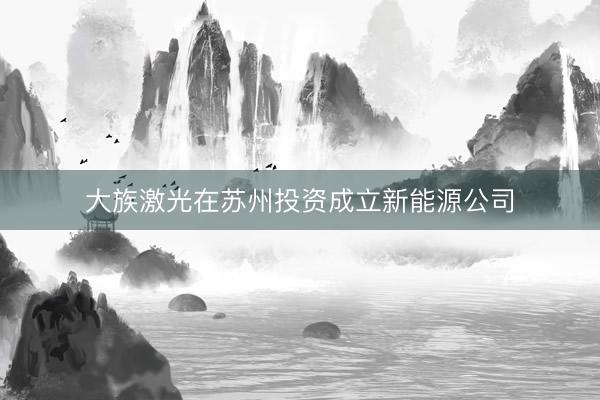 大族激光在苏州投资成立新能源公司