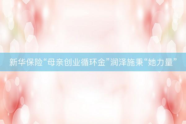 新华保险“母亲创业循环金”润泽施秉“她力量”