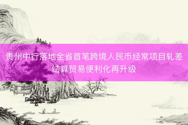 贵州中行落地全省首笔跨境人民币经常项目轧差结算贸易便利化再升级