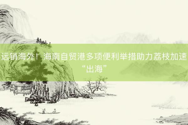 远销海外！海南自贸港多项便利举措助力荔枝加速“出海”