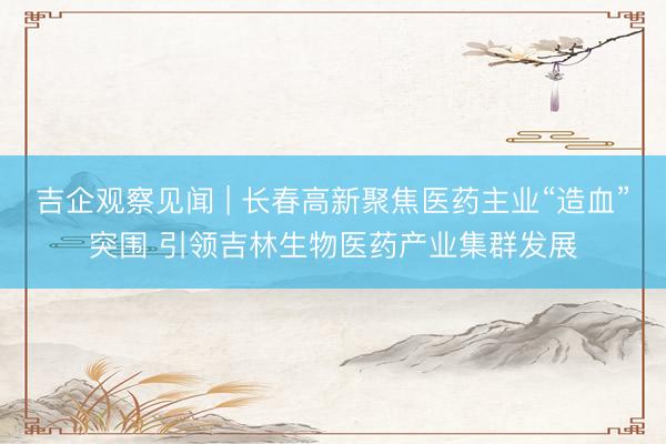 吉企观察见闻 | 长春高新聚焦医药主业“造血”突围 引领吉林生物医药产业集群发展