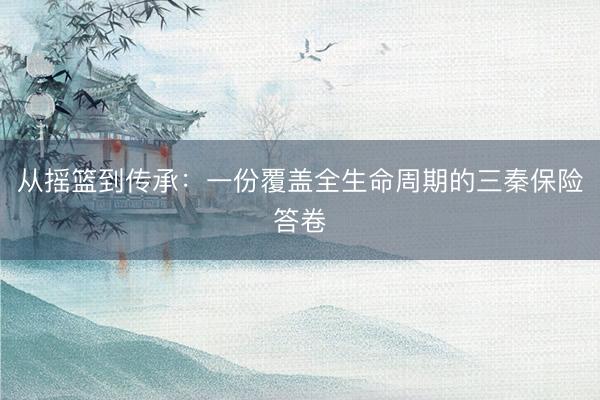从摇篮到传承:一份覆盖全生命周期的三秦保险答卷