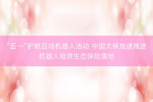 “五一”护航百场机器人活动 中国太保加速推进机器人租赁生态保险落地
