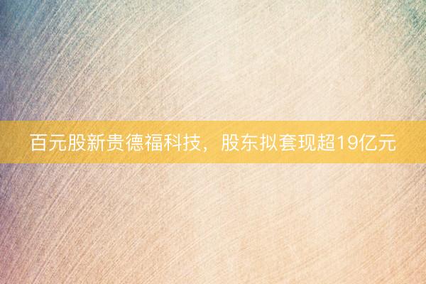 百元股新贵德福科技，股东拟套现超19亿元