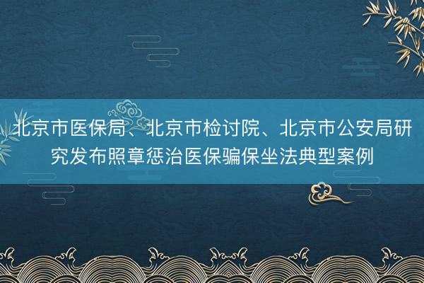 北京市医保局、北京市检讨院、北京市公安局研究发布照章惩治医保骗保坐法典型案例