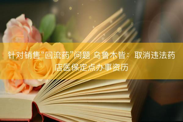 针对销售“回流药”问题 乌鲁木皆：取消违法药店医保定点办事资历