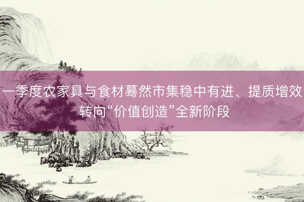 一季度农家具与食材蓦然市集稳中有进、提质增效 转向“价值创造”全新阶段