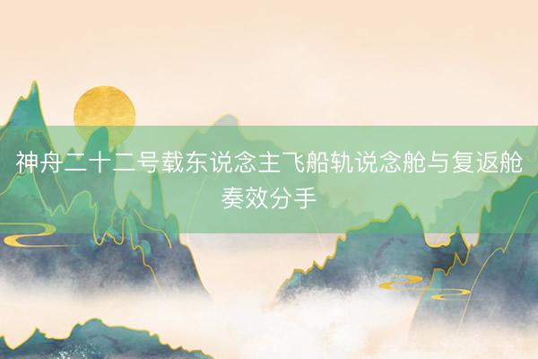 神舟二十二号载东说念主飞船轨说念舱与复返舱奏效分手