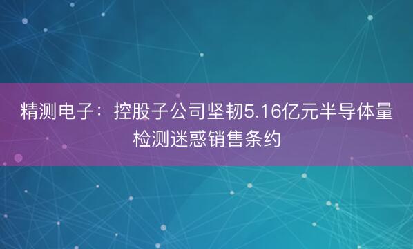 精测电子：控股子公司坚韧5.16亿元半导体量检测迷惑销售条约