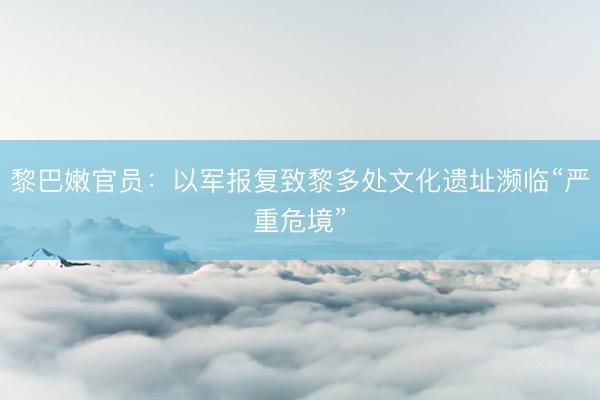 黎巴嫩官员：以军报复致黎多处文化遗址濒临“严重危境”