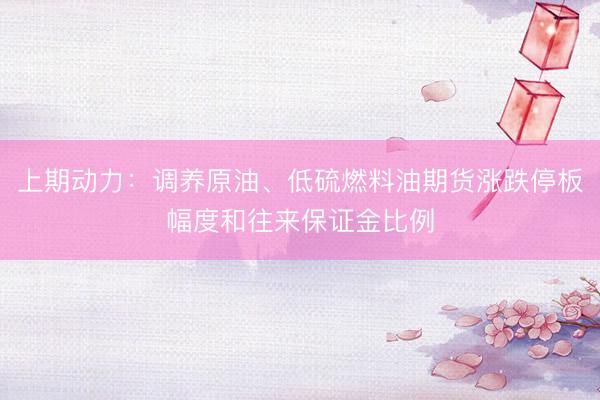 上期动力：调养原油、低硫燃料油期货涨跌停板幅度和往来保证金比例