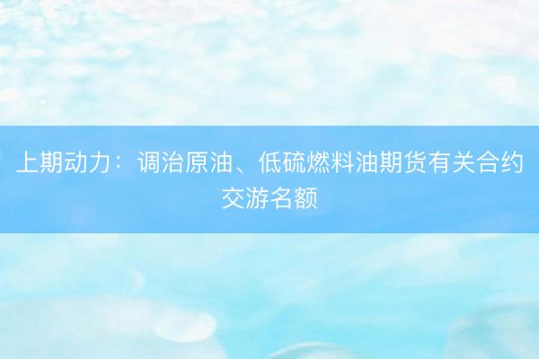 上期动力：调治原油、低硫燃料油期货有关合约交游名额