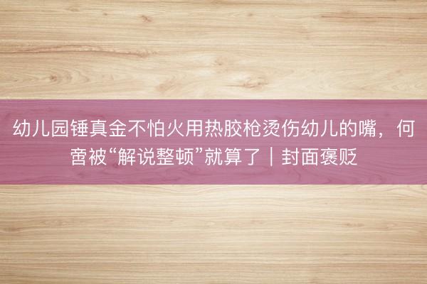 幼儿园锤真金不怕火用热胶枪烫伤幼儿的嘴，何啻被“解说整顿”就算了｜封面褒贬