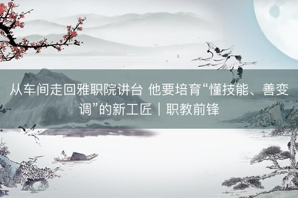 从车间走回雅职院讲台 他要培育“懂技能、善变调”的新工匠｜职教前锋