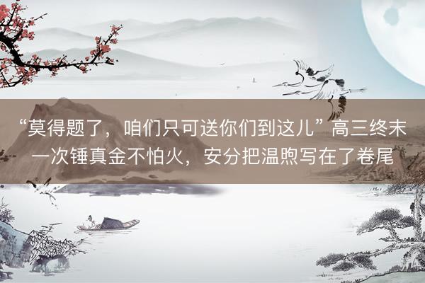 “莫得题了,咱们只可送你们到这儿” 高三终末一次锤真金不怕火,安分把温煦写在了卷尾