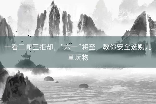 一看二闻三拒却，“六一”将至，教你安全选购儿童玩物