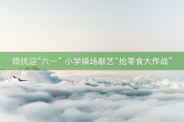 烦扰迎“六一” 小学操场献艺“抢零食大作战”